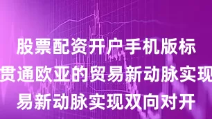 股票配资开户手机版标志着这条贯通欧亚的贸易新动脉实现双向对开