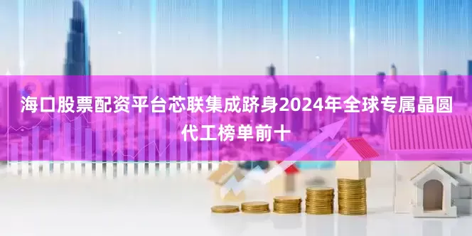 海口股票配资平台芯联集成跻身2024年全球专属晶圆代工榜单前十