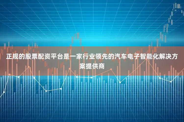 正规的股票配资平台是一家行业领先的汽车电子智能化解决方案提供商