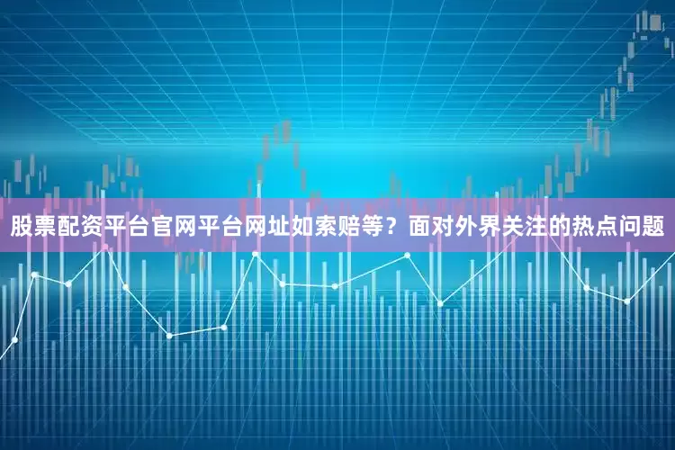 股票配资平台官网平台网址如索赔等？面对外界关注的热点问题