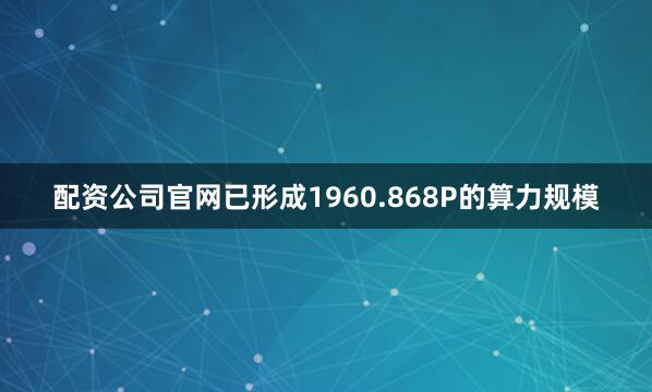 配资公司官网已形成1960.868P的算力规模