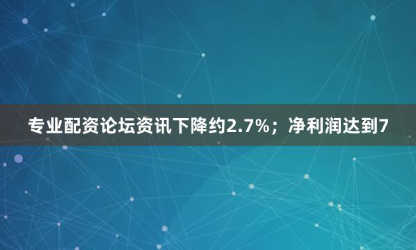 专业配资论坛资讯下降约2.7%；净利润达到7