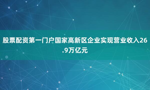 股票配资第一门户国家高新区企业实现营业收入26.9万亿元