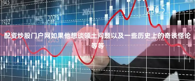 配资炒股门户网如果他想谈领土问题以及一些历史上的奇谈怪论等等